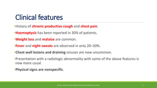 Clinical features
•History of chronic productive cough and chest pain.
•Haemoptysis has been reported in 30% of patients.
•Weight loss and malaise are common.
•Fever and night sweats are observed in only 20–30%.
•Chest wall lesions and draining sinuses are now uncommon.
•Presentation with a radiologic abnormality with some of the above features is
now more usual.
•Physical signs are nonspecific.
DR. MD. SHAFIQUL ISLAM DEWAN, RESIDENT (PULMONOLOGY), DMCH 4
 