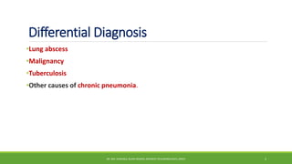 Differential Diagnosis
•Lung abscess
•Malignancy
•Tuberculosis
•Other causes of chronic pneumonia.
DR. MD. SHAFIQUL ISLAM DEWAN, RESIDENT (PULMONOLOGY), DMCH 5
 