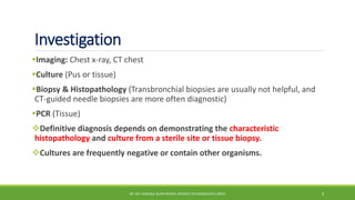 Investigation
Imaging: Chest x-ray, CT chest
Culture (Pus or tissue)
Biopsy & Histopathology (Transbronchial biopsies are usually not helpful, and
CT-guided needle biopsies are more often diagnostic)
PCR (Tissue)
Definitive diagnosis depends on demonstrating the characteristic
histopathology and culture from a sterile site or tissue biopsy.
Cultures are frequently negative or contain other organisms.
DR. MD. SHAFIQUL ISLAM DEWAN, RESIDENT (PULMONOLOGY), DMCH 6
 
