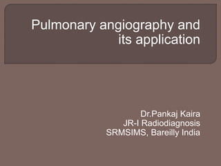 Pulmonary angiography and
its application
Dr.Pankaj Kaira
JR-I Radiodiagnosis
SRMSIMS, Bareilly India
 