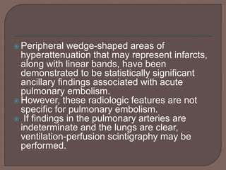  Peripheral wedge-shaped areas of
hyperattenuation that may represent infarcts,
along with linear bands, have been
demonstrated to be statistically significant
ancillary findings associated with acute
pulmonary embolism.
 However, these radiologic features are not
specific for pulmonary embolism.
 If findings in the pulmonary arteries are
indeterminate and the lungs are clear,
ventilation-perfusion scintigraphy may be
performed.
 