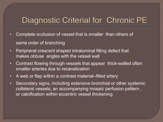 • Complete occlusion of vessel that is smaller than others of
same order of branching
• Peripheral crescent shaped intraluminal filling defect that
makes obtuse angles with the vessel wall
• Contrast flowing through vessels that appear thick-walled often
smaller arteries due to recanalization
• A web or flap within a contrast material–filled artery
• Secondary signs, including extensive bronchial or other systemic
collateral vessels, an accompanying mosaic perfusion pattern ,
or calcification within eccentric vessel thickening
 