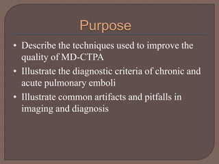 • Describe the techniques used to improve the
quality of MD-CTPA
• Illustrate the diagnostic criteria of chronic and
acute pulmonary emboli
• Illustrate common artifacts and pitfalls in
imaging and diagnosis
 