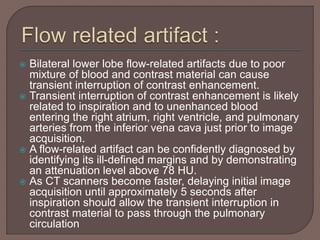  Bilateral lower lobe flow-related artifacts due to poor
mixture of blood and contrast material can cause
transient interruption of contrast enhancement.
 Transient interruption of contrast enhancement is likely
related to inspiration and to unenhanced blood
entering the right atrium, right ventricle, and pulmonary
arteries from the inferior vena cava just prior to image
acquisition.
 A flow-related artifact can be confidently diagnosed by
identifying its ill-defined margins and by demonstrating
an attenuation level above 78 HU.
 As CT scanners become faster, delaying initial image
acquisition until approximately 5 seconds after
inspiration should allow the transient interruption in
contrast material to pass through the pulmonary
circulation
 