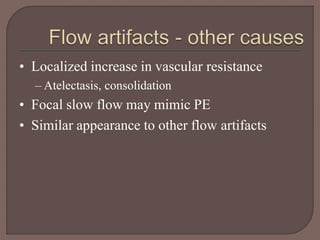 • Localized increase in vascular resistance
– Atelectasis, consolidation
• Focal slow flow may mimic PE
• Similar appearance to other flow artifacts
 