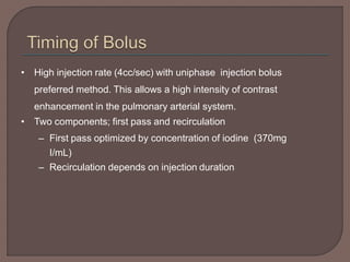 • High injection rate (4cc/sec) with uniphase injection bolus
preferred method. This allows a high intensity of contrast
enhancement in the pulmonary arterial system.
• Two components; first pass and recirculation
– First pass optimized by concentration of iodine (370mg
I/mL)
– Recirculation depends on injection duration
 