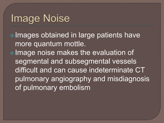 Images obtained in large patients have
more quantum mottle.
Image noise makes the evaluation of
segmental and subsegmental vessels
difficult and can cause indeterminate CT
pulmonary angiography and misdiagnosis
of pulmonary embolism
 
