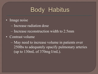 • Image noise
– Increase radiation dose
– Increase reconstruction width to 2.5mm
• Contrast volume
– May need to increase volume in patients over
250lbs to adequately opacify pulmonary arteries
(up to 130mL of 370mg I/mL).
 