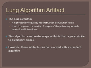  The lung algorithm
• A high-spatial-frequency reconstruction convolution kernel
• Used to improve the quality of images of the pulmonary vessels,
bronchi, and interstitium.
 This algorithm can create image artifacts that appear similar
to pulmonary emboli.
 However, these artifacts can be removed with a standard
algorithm
 
