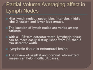  Hilar lymph nodes : upper lobe, interlobe, middle
lobe (lingular), and lower lobe groups.
 The location of lymph nodes are varies among
patients.
 With a 1.25-mm detector width, lymphatic tissue
can be more easily distinguished from PE than 5
mm detector width.
 Lymphatic tissue is extramural lesion.
 The review of sagittal and coronal reformatted
images can help in difficult cases.
 