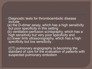  Diagnostic tests for thromboembolic disease
include
(a) the D-dimer assay, which has a high sensitivity
but poor specificity in this setting
(b) ventilation-perfusion scintigraphy, which has a
high sensitivity but very poor specificity and
(c) lower limb ultrasonography, which has a high
specificity but low sensitivity .
(CT) pulmonary angiography is becoming the
standard of care for the evaluation of patients with
suspected pulmonary embolism
 