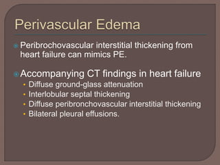  Peribrochovascular interstitial thickening from
heart failure can mimics PE.
Accompanying CT findings in heart failure
• Diffuse ground-glass attenuation
• Interlobular septal thickening
• Diffuse peribronchovascular interstitial thickening
• Bilateral pleural effusions.
 
