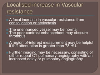  A focal increase in vascular resistance from
consolidation or atelectasis.
 The unenhanced vessel may be normal
 The poor contrast enhancement may obscure
thrombus.
 A region of-interest measurement may be helpful
if the attenuation is greater than 78 HU.
 Further imaging may be necessary, consisting of
either repeat CT pulmonary angiography with an
increased delay or pulmonary angiography.
 
