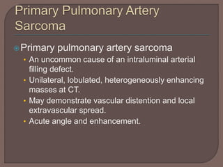 Primary pulmonary artery sarcoma
• An uncommon cause of an intraluminal arterial
filling defect.
• Unilateral, lobulated, heterogeneously enhancing
masses at CT.
• May demonstrate vascular distention and local
extravascular spread.
• Acute angle and enhancement.
 