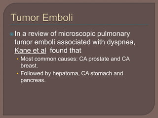 In a review of microscopic pulmonary
tumor emboli associated with dyspnea,
Kane et al found that
• Most common causes: CA prostate and CA
breast.
• Followed by hepatoma, CA stomach and
pancreas.
 