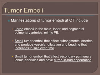  Manifestations of tumor emboli at CT include
• Large emboli in the main, lobar, and segmental
pulmonary arteries, mimic PE.
• Small tumor emboli that affect subsegmental arteries
and produce vascular dilatation and beading that
increases in size over time
• Small tumor emboli that affect secondary pulmonary
lobule arterioles and have a tree-in-bud appearance.
 