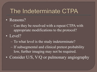 • Reasons?
– Can they be resolved with a repeat CTPA with
appropriate modifications to the protocol?
• Level?
– To what level is the study indeterminate?
– If subsegmental and clinical pretest probability
low, further imaging may not be required.
• Consider U/S, V/Q or pulmonary angiography
 