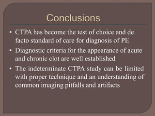 • CTPA has become the test of choice and de
facto standard of care for diagnosis of PE
• Diagnostic criteria for the appearance of acute
and chronic clot are well established
• The indeterminate CTPA study can be limited
with proper technique and an understanding of
common imaging pitfalls and artifacts
 