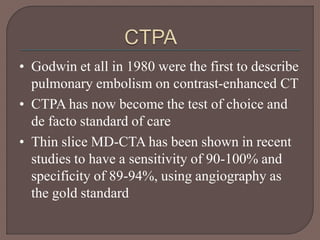 • Godwin et all in 1980 were the first to describe
pulmonary embolism on contrast-enhanced CT
• CTPA has now become the test of choice and
de facto standard of care
• Thin slice MD-CTA has been shown in recent
studies to have a sensitivity of 90-100% and
specificity of 89-94%, using angiography as
the gold standard
 