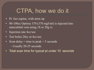 • Pt. lies supine, with arms up
• 80-100cc Optiray 370 (370 mgI/ml) is injected into
antecubital vein using 18 or 20g iv.
• Injection rate 4cc/sec
• Test bolus 20cc at 4cc/sec
• Scan delay = time to peak + 5 seconds
– Usually 20-25 seconds
• Total scan time for typical pt under 10 seconds
 