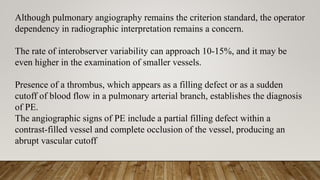 Although pulmonary angiography remains the criterion standard, the operator
dependency in radiographic interpretation remains a concern.
The rate of interobserver variability can approach 10-15%, and it may be
even higher in the examination of smaller vessels.
Presence of a thrombus, which appears as a filling defect or as a sudden
cutoff of blood flow in a pulmonary arterial branch, establishes the diagnosis
of PE.
The angiographic signs of PE include a partial filling defect within a
contrast-filled vessel and complete occlusion of the vessel, producing an
abrupt vascular cutoff
 