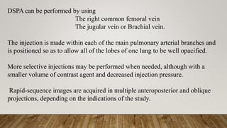 DSPA can be performed by using
The right common femoral vein
The jugular vein or Brachial vein.
The injection is made within each of the main pulmonary arterial branches and
is positioned so as to allow all of the lobes of one lung to be well opacified.
More selective injections may be performed when needed, although with a
smaller volume of contrast agent and decreased injection pressure.
Rapid-sequence images are acquired in multiple anteroposterior and oblique
projections, depending on the indications of the study.
 
