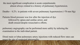 the most significant complication is acute corpulmonale.
almost always related to a history of pulmonary hypertension.
Deaths-- 0.2% in patients with severe pulmonary hypertension (>70 mm Hg)
Patients blood pressure was low after the injection of dye
followed by apnea and cardiac arrest, and
death ensued despite resuscitative efforts.
pulmonary angiography can be performed more safely by tailoring the
examination to the individual patient.
Distal main or lobar pulmonary artery injections with reduced flow rates can
target the site of suspected abnormality.
 