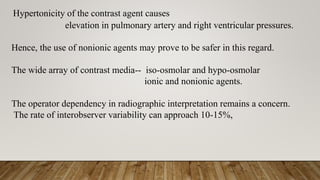 Hypertonicity of the contrast agent causes
elevation in pulmonary artery and right ventricular pressures.
Hence, the use of nonionic agents may prove to be safer in this regard.
The wide array of contrast media-- iso-osmolar and hypo-osmolar
ionic and nonionic agents.
The operator dependency in radiographic interpretation remains a concern.
The rate of interobserver variability can approach 10-15%,
 