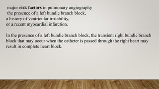 major risk factors in pulmonary angiography
the presence of a left bundle branch block,
a history of ventricular irritability,
or a recent myocardial infarction.
In the presence of a left bundle branch block, the transient right bundle branch
block that may occur when the catheter is passed through the right heart may
result in complete heart block.
 