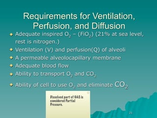 Requirements for Ventilation,
         Perfusion, and Diffusion
   Adequate inspired O2 – (FiO2) (21% at sea level,
    rest is nitrogen.)
   Ventilation (V) and perfusion(Q) of alveoli
   A permeable alveolocapillary membrane
   Adequate blood flow
   Ability to transport O2 and CO2
   Ability of cell to use O2 and eliminate   CO2
                 Dissolved part of GAS is
                 considered Partial
                 Pressure.

                                                    21
 