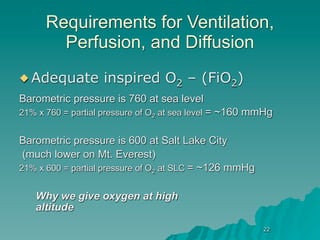 Requirements for Ventilation,
        Perfusion, and Diffusion
 Adequate         inspired O2 – (FiO2)
Barometric pressure is 760 at sea level
21% x 760 = partial pressure of O2 at sea level = ~160 mmHg


Barometric pressure is 600 at Salt Lake City
 (much lower on Mt. Everest)
21% x 600 = partial pressure of O2 at SLC = ~126 mmHg


   Why we give oxygen at high
   altitude
                                                        22
 