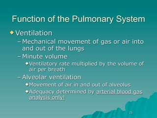 Function of the Pulmonary System
 Ventilation
  – Mechanical movement of gas or air into
    and out of the lungs
  – Minute volume
     Ventilatory rate multiplied by the volume of
      air per breath
  – Alveolar ventilation
     Movement   of air in and out of alveolus
     Adequacy determined by arterial blood gas
      analysis only!

                                            23
 