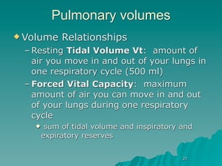 Pulmonary volumes
 Volume    Relationships
 – Resting Tidal Volume Vt: amount of
   air you move in and out of your lungs in
   one respiratory cycle (500 ml)
 – Forced Vital Capacity: maximum
   amount of air you can move in and out
   of your lungs during one respiratory
   cycle
       sum of tidal volume and inspiratory and
       expiratory reserves

                                            27
 