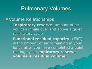 Pulmonary Volumes
 Volume   Relationships
 – Inspiratory reserve: amount of air
   you can inhale over and above a quiet
   respiratory cycle
 – Functional residual capacity: (FRC)
   is the amount of air remaining in your
   lungs after you have completed a quiet
   resting cycle; expiratory reserve
   volume + residual volume.

                                    29
 