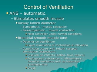 Control of Ventilation
 ANS   - automatic.
 – Stimulates smooth muscle
    Airway    lumen diameter
        – Sympathetic - muscle relaxation
        – Parasympathetic – muscle contraction
             Main controller under normal conditions

    Bronchial    smooth muscle tone
        – Depends on equilibrium
             Equal stimulation of contraction & relaxation

        – Constriction occurs with irritant receptor
          stimulation (epithelium)
             Inspired air irritants (pollen, toxic vapors)
             Endogenous substances – inflammatory
              chemical mediators such as histamine,
              prostaglandins
             Drugs
                                                       34
 
