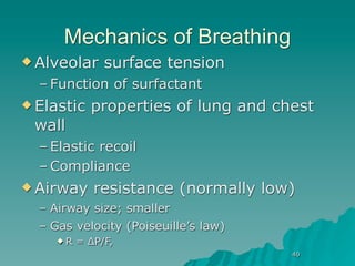 Mechanics of Breathing
 Alveolar     surface tension
  – Function of surfactant
 Elastic   properties of lung and chest
 wall
  – Elastic recoil
  – Compliance
 Airway     resistance (normally low)
  – Airway size; smaller
  – Gas velocity (Poiseuille’s law)
     R   = ∆P/F,
                                      40
 