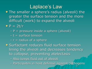 Laplace’s Law
 The smaller a sphere’s radius (alveoli) the
  greater the surface tension and the more
  difficult (work) to expand the alveoli
 P = 2t/r

    – P = pressure inside a sphere (alveoli)
    – t = surface tension
    – r = radius of a sphere
   Surfactant reduces fluid surface tension
    lining the alveoli and decreases tendency
    to collapse, preventing atelectasis
    – Also keeps fluid out of alveoli
    – Participates in host defense against pathogens
                                               42
 
