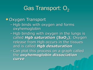 Gas Transport: O2
 Oxygen   Transport
 – Hgb binds with oxygen and forms
   oxyhemoglobin
 – Hgb binding with oxygen in the lungs is
   called Hgb saturation (SaO2); Oxygen
   release from Hgb occurs in the tissues
   and is called Hgb desaturation
 – Can plot this process on a graph called
   the oxyhemoglobin dissociation
   curve

                                    51
 