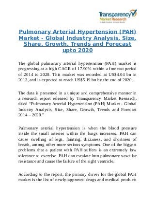 Pulmonary Arterial Hypertension (PAH)
Market - Global Industry Analysis, Size,
Share, Growth, Trends and Forecast
upto 2020
The global pulmonary arterial hypertension (PAH) market is
progressing at a high CAGR of 17.90% within a forecast period
of 2014 to 2020. This market was recorded at US$4.04 bn in
2013, and is expected to reach US$5.19 bn by the end of 2020.
The data is presented in a unique and comprehensive manner in
a research report released by Transparency Market Research,
titled “Pulmonary Arterial Hypertension (PAH) Market - Global
Industry Analysis, Size, Share, Growth, Trends and Forecast
2014 – 2020.”
Pulmonary arterial hypertension is when the blood pressure
inside the small arteries within the lungs increases. PAH can
cause swelling of legs, fainting, dizziness, and shortness of
breath, among other more serious symptoms. One of the biggest
problems that a patient with PAH suffers is an extremely low
tolerance to exercise. PAH can escalate into pulmonary vascular
resistance and cause the failure of the right ventricle.
According to the report, the primary driver for the global PAH
market is the list of newly-approved drugs and medical products
 