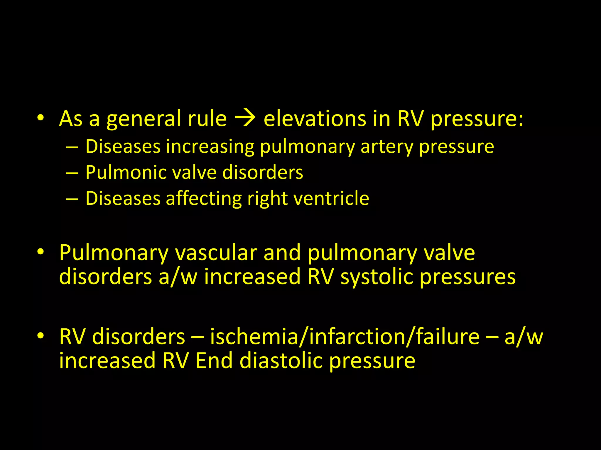 • As a general rule  elevations in RV pressure:
– Diseases increasing pulmonary artery pressure
– Pulmonic valve disorders
– Diseases affecting right ventricle
• Pulmonary vascular and pulmonary valve
disorders a/w increased RV systolic pressures
• RV disorders – ischemia/infarction/failure – a/w
increased RV End diastolic pressure
 