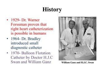 History
• 1929- Dr. Warner
Forssman proven that
right heart catheterization
is possible in humans
• 1964- Dr. Bradley
introduced small
diagnostic catheter
• 1970- Balloon Flotation
Catheter by Doctor H.J.C
Swan and William Ganz
 
