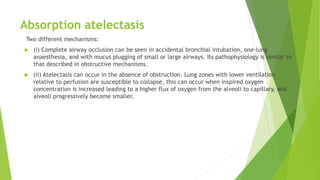 Absorption atelectasis
Two different mechanisms:
 (i) Complete airway occlusion can be seen in accidental bronchial intubation, one-lung
anaesthesia, and with mucus plugging of small or large airways. Its pathophysiology is similar to
that described in obstructive mechanisms.
 (ii) Atelectasis can occur in the absence of obstruction. Lung zones with lower ventilation
relative to perfusion are susceptible to collapse, this can occur when inspired oxygen
concentration is increased leading to a higher flux of oxygen from the alveoli to capillary, and
alveoli progressively become smaller.
 
