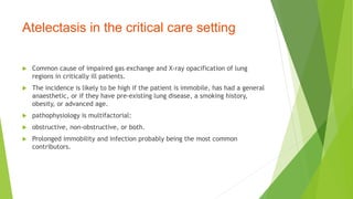 Atelectasis in the critical care setting
 Common cause of impaired gas exchange and X-ray opacification of lung
regions in critically ill patients.
 The incidence is likely to be high if the patient is immobile, has had a general
anaesthetic, or if they have pre-existing lung disease, a smoking history,
obesity, or advanced age.
 pathophysiology is multifactorial:
 obstructive, non-obstructive, or both.
 Prolonged immobility and infection probably being the most common
contributors.
 