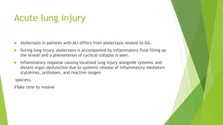 Acute lung injury
 Atelectasis in patients with ALI differs from atelectasis related to GA.
 During lung injury, atelectasis is accompanied by inflammatory fluid filling up
the alveoli and a phenomenon of cyclical collapse is seen.
 Inflammatory response causing localized lung injury alongside systemic and
distant organ dysfunction due to systemic release of inflammatory mediators
(cytokines, proteases, and reactive oxygen
species).
#Take time to resolve
 