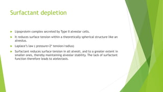 Surfactant depletion
 Lipoprotein complex secreted by Type II alveolar cells.
 It reduces surface tension within a theoretically spherical structure like an
alveolus.
 Laplace’s law ( pressure=2* tension/radius)
 Surfactant reduces surface tension in all alveoli, and to a greater extent in
smaller ones, thereby maintaining alveolar stability. The lack of surfactant
function therefore leads to atelectasis.
 