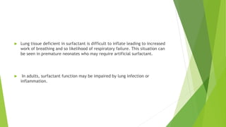  Lung tissue deficient in surfactant is difficult to inflate leading to increased
work of breathing and so likelihood of respiratory failure. This situation can
be seen in premature neonates who may require artificial surfactant.
 In adults, surfactant function may be impaired by lung infection or
inflammation.
 