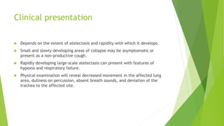 Clinical presentation
 Depends on the extent of atelectasis and rapidity with which it develops.
 Small and slowly developing areas of collapse may be asymptomatic or
present as a non-productive cough.
 Rapidly developing large-scale atelectasis can present with features of
hypoxia and respiratory failure.
 Physical examination will reveal decreased movement in the affected lung
area, dullness on percussion, absent breath sounds, and deviation of the
trachea to the affected site.
 