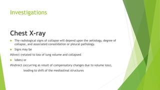 Investigations
Chest X-ray
 The radiological signs of collapse will depend upon the aetiology, degree of
collapse, and associated consolidation or pleural pathology.
 Signs may be
#direct (related to loss of lung volume and collapsed
 lobes) or
#Indirect (occurring as result of compensatory changes due to volume loss),
leading to shift of the mediastinal structures
 