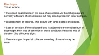 Direct signs
These include:
† Increased opacification in the area of atelectasis. Air bronchograms are
normally a feature of consolidation but may also b present in lobar collapse.
† Displacement of fissures. This occurs with large degree of collapse.
† Loss of aeration. If the collapsed lung is adjacent to the mediastinum or
diaphragm, then loss of definition of these structures indicates loss of
aeration (the silhouette sign).
† Vascular signs. In partial collapse, crowding of vessels may be
seen.
 