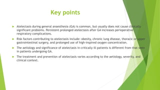 Key points
 Atelectasis during general anaesthesia (GA) is common, but usually does not cause clinically
significant problems. Persistent prolonged atelectasis after GA increases perioperative
respiratory complications.
 Risk factors contributing to atelectasis include: obesity, chronic lung disease, thoracic or upper
gastrointestinal surgery, and prolonged use of high-inspired oxygen concentration.
 The aetiology and significance of atelectasis in critically ill patients is different from that seen
in patients undergoing GA.
 The treatment and prevention of atelectasis varies according to the aetiology, severity, and
clinical context.
 